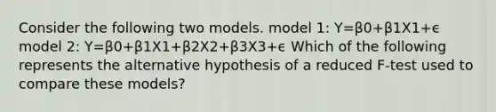 Consider the following two models. model 1: Y=β0+β1X1+ϵ model 2: Y=β0+β1X1+β2X2+β3X3+ϵ Which of the following represents the alternative hypothesis of a reduced F-test used to compare these models?