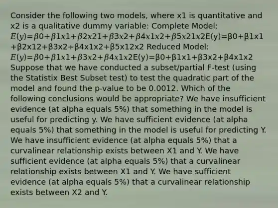 Consider the following two models, where x1 is quantitative and x2 is a qualitative dummy variable: Complete Model: 𝐸(𝑦)=𝛽0+𝛽1𝑥1+𝛽2𝑥21+𝛽3𝑥2+𝛽4𝑥1𝑥2+𝛽5𝑥21𝑥2E(y)=β0+β1x1+β2x12+β3x2+β4x1x2+β5x12x2 Reduced Model: 𝐸(𝑦)=𝛽0+𝛽1𝑥1+𝛽3𝑥2+𝛽4𝑥1𝑥2E(y)=β0+β1x1+β3x2+β4x1x2 Suppose that we have conducted a subset/partial F-test (using the Statistix Best Subset test) to test the quadratic part of the model and found the p-value to be 0.0012. Which of the following conclusions would be appropriate? We have insufficient evidence (at alpha equals 5%) that something in the model is useful for predicting y. We have sufficient evidence (at alpha equals 5%) that something in the model is useful for predicting Y. We have insufficient evidence (at alpha equals 5%) that a curvalinear relationship exists between X1 and Y. We have sufficient evidence (at alpha equals 5%) that a curvalinear relationship exists between X1 and Y. We have sufficient evidence (at alpha equals 5%) that a curvalinear relationship exists between X2 and Y.