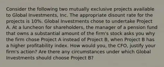 Consider the following two mutually exclusive projects available to Global Investments, Inc. The appropriate disount rate for the projects is 10%. Global Investments chose to undertake Project A. At a luncheon for shareholders, the manager of a pension fund that owns a substantial amount of the firm's stock asks you why the firm chose Project A instead of Project B, when Project B has a higher profitability index. How would you, the CFO, justify your firm's action? Are there any circumstances under which Global Investments should choose Project B?