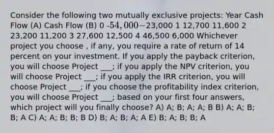 Consider the following two mutually exclusive projects: Year Cash Flow (A) Cash Flow (B) 0 -54,000 -23,000 1 12,700 11,600 2 23,200 11,200 3 27,600 12,500 4 46,500 6,000 Whichever project you choose , if any, you require a rate of return of 14 percent on your investment. If you apply the payback criterion, you will choose Project ___; if you apply the NPV criterion, you will choose Project ___; if you apply the IRR criterion, you will choose Project ___; if you choose the profitability index criterion, you will choose Project ___; based on your first four answers, which project will you finally choose? A) A; B; A; A; B B) A; A; B; B; A C) A; A; B; B; B D) B; A; B; A; A E) B; A; B; B; A