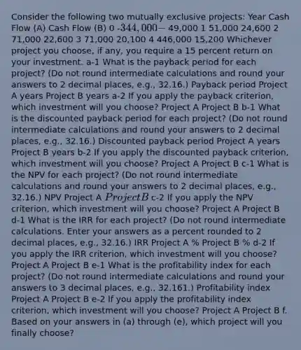 Consider the following two mutually exclusive projects: Year Cash Flow (A) Cash Flow (B) 0 -344,000 - 49,000 1 51,000 24,600 2 71,000 22,600 3 71,000 20,100 4 446,000 15,200 Whichever project you choose, if any, you require a 15 percent return on your investment. a-1 What is the payback period for each project? (Do not round intermediate calculations and round your answers to 2 decimal places, e.g., 32.16.) Payback period Project A years Project B years a-2 If you apply the payback criterion, which investment will you choose? Project A Project B b-1 What is the discounted payback period for each project? (Do not round intermediate calculations and round your answers to 2 decimal places, e.g., 32.16.) Discounted payback period Project A years Project B years b-2 If you apply the discounted payback criterion, which investment will you choose? Project A Project B c-1 What is the NPV for each project? (Do not round intermediate calculations and round your answers to 2 decimal places, e.g., 32.16.) NPV Project A Project B c-2 If you apply the NPV criterion, which investment will you choose? Project A Project B d-1 What is the IRR for each project? (Do not round intermediate calculations. Enter your answers as a percent rounded to 2 decimal places, e.g., 32.16.) IRR Project A % Project B % d-2 If you apply the IRR criterion, which investment will you choose? Project A Project B e-1 What is the profitability index for each project? (Do not round intermediate calculations and round your answers to 3 decimal places, e.g., 32.161.) Profitability index Project A Project B e-2 If you apply the profitability index criterion, which investment will you choose? Project A Project B f. Based on your answers in (a) through (e), which project will you finally choose?