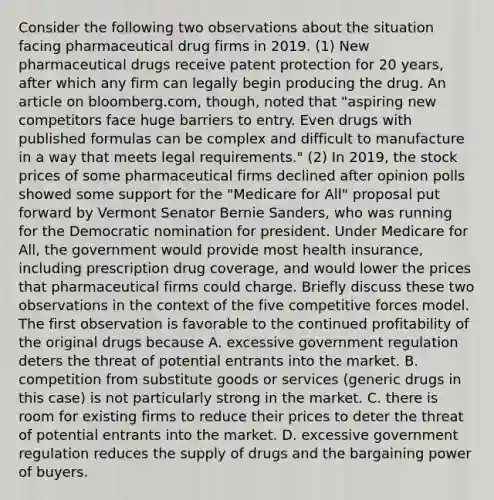 Consider the following two observations about the situation facing pharmaceutical drug firms in 2019. ​(1) New pharmaceutical drugs receive patent protection for 20​ years, after which any firm can legally begin producing the drug. An article on​ bloomberg.com, though, noted that​ "aspiring new competitors face huge barriers to entry. Even drugs with published formulas can be complex and difficult to manufacture in a way that meets legal​ requirements." ​(2) In​ 2019, the stock prices of some pharmaceutical firms declined after opinion polls showed some support for the​ "Medicare for​ All" proposal put forward by Vermont Senator Bernie​ Sanders, who was running for the Democratic nomination for president. Under Medicare for​ All, the government would provide most health​ insurance, including prescription drug​ coverage, and would lower the prices that pharmaceutical firms could charge. Briefly discuss these two observations in the context of the five competitive forces model. ​ The first observation is favorable to the continued profitability of the original drugs because A. excessive government regulation deters the threat of potential entrants into the market. B. competition from substitute goods or services​ (generic drugs in this​ case) is not particularly strong in the market. C. there is room for existing firms to reduce their prices to deter the threat of potential entrants into the market. D. excessive government regulation reduces the supply of drugs and the bargaining power of buyers.