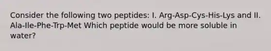 Consider the following two peptides: I. Arg-Asp-Cys-His-Lys and II. Ala-Ile-Phe-Trp-Met Which peptide would be more soluble in water?