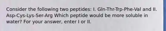 Consider the following two peptides: I. Gln-Thr-Trp-Phe-Val and II. Asp-Cys-Lys-Ser-Arg Which peptide would be more soluble in water? For your answer, enter I or II.