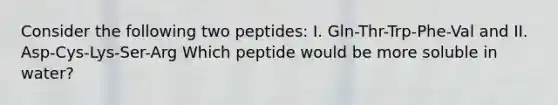 Consider the following two peptides: I. Gln-Thr-Trp-Phe-Val and II. Asp-Cys-Lys-Ser-Arg Which peptide would be more soluble in water?