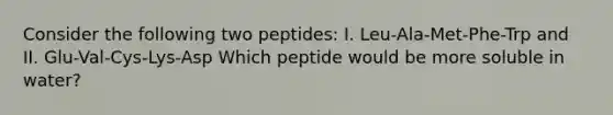 Consider the following two peptides: I. Leu-Ala-Met-Phe-Trp and II. Glu-Val-Cys-Lys-Asp Which peptide would be more soluble in water?