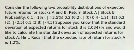 Consider the following two probability distributions of expected future returns for stocks A and B: Return Stock A | Stock B Probability: 0.1 (-1%). | (-3.5%) 0.2 (0.2). | (0) 0.4 (1.2) | (2) 0.2 (2). | (2.5) 0.1 (3.8) | (4.5) Suppose you know that the standard deviation of expected returns for stock B is 2.0347% and would like to calculate the standard deviation of expected returns for stock A. Hint: Recall that the expected rate of return for stock A is 1.2%.