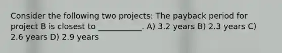 Consider the following two projects: The payback period for project B is closest to ___________. A) 3.2 years B) 2.3 years C) 2.6 years D) 2.9 years