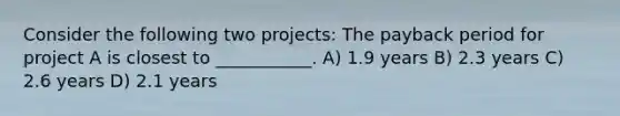 Consider the following two projects: The payback period for project A is closest to ___________. A) 1.9 years B) 2.3 years C) 2.6 years D) 2.1 years