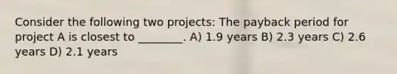 Consider the following two projects: The payback period for project A is closest to ________. A) 1.9 years B) 2.3 years C) 2.6 years D) 2.1 years