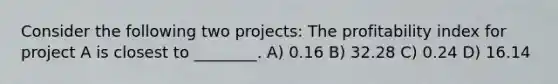 Consider the following two projects: The profitability index for project A is closest to ________. A) 0.16 B) 32.28 C) 0.24 D) 16.14