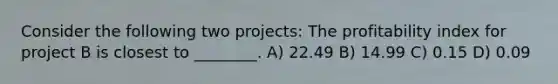 Consider the following two projects: The profitability index for project B is closest to ________. A) 22.49 B) 14.99 C) 0.15 D) 0.09