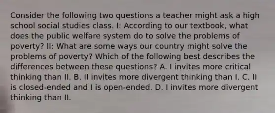 Consider the following two questions a teacher might ask a high school social studies class. I: According to our textbook, what does the public welfare system do to solve the problems of poverty? II: What are some ways our country might solve the problems of poverty? Which of the following best describes the differences between these questions? A. I invites more critical thinking than II. B. II invites more divergent thinking than I. C. II is closed-ended and I is open-ended. D. I invites more divergent thinking than II.