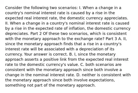 Consider the following two​ scenarios: I. When a change in a​ country's nominal interest rate is caused by a rise in the expected real interest​ rate, the domestic currency appreciates. II. When a change in a​ country's nominal interest rate is caused by a rise in the expected rate of​ inflation, the domestic currency depreciates. Part 2 Of these two​ scenarios, which is consistent with the monetary approach to the exchange​ rate? Part 3 A. II, since the monetary approach finds that a rise in a​ country's interest rate will be associated with a depreciation of its currency. Your answer is correct. B. I, since the monetary approach asserts a positive link from the expected real interest rate to the domestic​ currency's value. C. both scenarios are consistent with the monetary approach since both involve a change in the nominal interest rate. D. neither is consistent with the monetary approach since both involve​ expectations, something not part of the monetary approach.