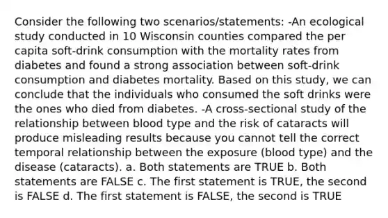 Consider the following two scenarios/statements: -An ecological study conducted in 10 Wisconsin counties compared the per capita soft-drink consumption with the mortality rates from diabetes and found a strong association between soft-drink consumption and diabetes mortality. Based on this study, we can conclude that the individuals who consumed the soft drinks were the ones who died from diabetes. -A cross-sectional study of the relationship between blood type and the risk of cataracts will produce misleading results because you cannot tell the correct temporal relationship between the exposure (blood type) and the disease (cataracts). a. Both statements are TRUE b. Both statements are FALSE c. The first statement is TRUE, the second is FALSE d. The first statement is FALSE, the second is TRUE