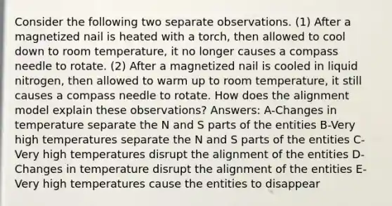 Consider the following two separate observations. (1) After a magnetized nail is heated with a torch, then allowed to cool down to room temperature, it no longer causes a compass needle to rotate. (2) After a magnetized nail is cooled in liquid nitrogen, then allowed to warm up to room temperature, it still causes a compass needle to rotate. How does the alignment model explain these observations? Answers: A-Changes in temperature separate the N and S parts of the entities B-Very high temperatures separate the N and S parts of the entities C-Very high temperatures disrupt the alignment of the entities D-Changes in temperature disrupt the alignment of the entities E-Very high temperatures cause the entities to disappear