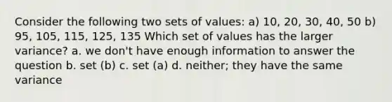 Consider the following two sets of values: a) 10, 20, 30, 40, 50 b) 95, 105, 115, 125, 135 Which set of values has the larger variance? a. we don't have enough information to answer the question b. set (b) c. set (a) d. neither; they have the same variance