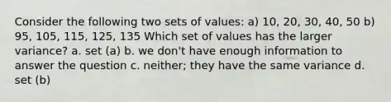 Consider the following two sets of values: a) 10, 20, 30, 40, 50 b) 95, 105, 115, 125, 135 Which set of values has the larger variance? a. set (a) b. we don't have enough information to answer the question c. neither; they have the same variance d. set (b)