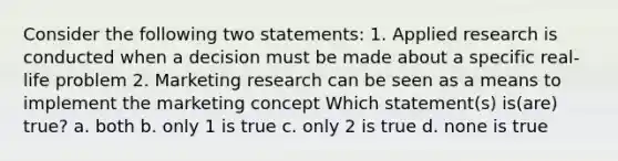 Consider the following two statements: 1. Applied research is conducted when a decision must be made about a specific real-life problem 2. Marketing research can be seen as a means to implement the marketing concept Which statement(s) is(are) true? a. both b. only 1 is true c. only 2 is true d. none is true