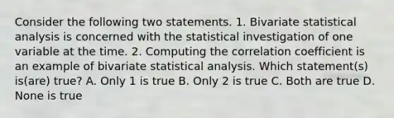 Consider the following two statements. 1. Bivariate statistical analysis is concerned with the statistical investigation of one variable at the time. 2. Computing the correlation coefficient is an example of bivariate statistical analysis. Which statement(s) is(are) true? A. Only 1 is true B. Only 2 is true C. Both are true D. None is true