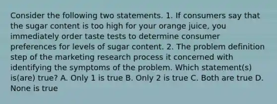 Consider the following two statements. 1. If consumers say that the sugar content is too high for your orange juice, you immediately order taste tests to determine consumer preferences for levels of sugar content. 2. The problem definition step of the marketing research process it concerned with identifying the symptoms of the problem. Which statement(s) is(are) true? A. Only 1 is true B. Only 2 is true C. Both are true D. None is true