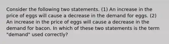 Consider the following two statements. (1) An increase in the price of eggs will cause a decrease in the demand for eggs. (2) An increase in the price of eggs will cause a decrease in the demand for bacon. In which of these two statements is the term "demand" used correctly?