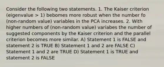 Consider the following two statements. 1. The Kaiser criterion (eigenvalue > 1) bebomes more robust when the number fo (non-random value) variables in the PCA increases. 2. With higher numbers of (non-random value) variabes the number of suggested components by the Kaiser criterion and the parallel criterion becomes more similar. A) Statement 1 is FALSE and statement 2 is TRUE B) Statement 1 and 2 are FALSE C) Statement 1 and 2 are TRUE D) Statement 1 is TRUE and statement 2 is FALSE