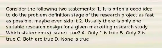 Consider the following two statements: 1. It is often a good idea to do the problem definition stage of the research project as fast as possible, maybe even skip it 2. Usually there is only one suitable research design for a given marketing research study Which statement(s) is(are) true? A. Only 1 is true B. Only 2 is true C. Both are true D. None is true