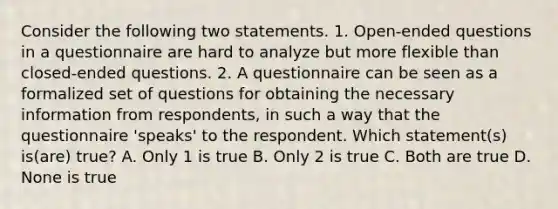 Consider the following two statements. 1. Open-ended questions in a questionnaire are hard to analyze but more flexible than closed-ended questions. 2. A questionnaire can be seen as a formalized set of questions for obtaining the necessary information from respondents, in such a way that the questionnaire 'speaks' to the respondent. Which statement(s) is(are) true? A. Only 1 is true B. Only 2 is true C. Both are true D. None is true