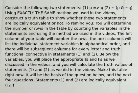 Consider the following two statements: (1) p => q (2) ~ (p & ~q) Using EXACTLY THE SAME method we used in the videos, construct a truth table to show whether these two statements are logically equivalent or not. To remind you: You will determine the number of rows in the table by counting the variables in the statements and using the method we used in the videos. The left column of your table will number the rows, the next columns will list the individual statement variables in alphabetical order, and there will be subsequent columns for every letter and truth functional connective in statements (1) and (2). Below the variables, you will place the appropriate Ts and Fs as we discussed in the videos, and you will calculate the truth values of statements (1) and (2) as we did in the videos. Make this table right now. It will be the basis of the question below, and the next four questions. Statements (1) and (2) are logically equivalent. (T/F)