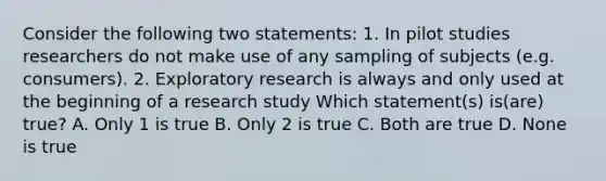 Consider the following two statements: 1. In pilot studies researchers do not make use of any sampling of subjects (e.g. consumers). 2. Exploratory research is always and only used at the beginning of a research study Which statement(s) is(are) true? A. Only 1 is true B. Only 2 is true C. Both are true D. None is true