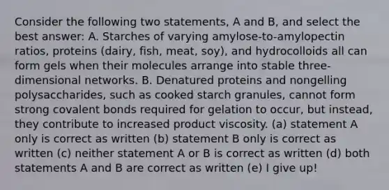 Consider the following two statements, A and B, and select the best answer: A. Starches of varying amylose-to-amylopectin ratios, proteins (dairy, fish, meat, soy), and hydrocolloids all can form gels when their molecules arrange into stable three-dimensional networks. B. Denatured proteins and nongelling polysaccharides, such as cooked starch granules, cannot form strong covalent bonds required for gelation to occur, but instead, they contribute to increased product viscosity. (a) statement A only is correct as written (b) statement B only is correct as written (c) neither statement A or B is correct as written (d) both statements A and B are correct as written (e) I give up!