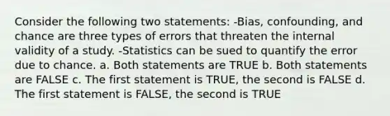 Consider the following two statements: -Bias, confounding, and chance are three types of errors that threaten the internal validity of a study. -Statistics can be sued to quantify the error due to chance. a. Both statements are TRUE b. Both statements are FALSE c. The first statement is TRUE, the second is FALSE d. The first statement is FALSE, the second is TRUE