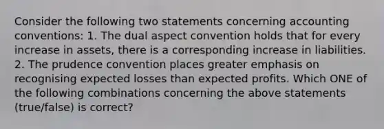 Consider the following two statements concerning accounting​ conventions: 1. The dual aspect convention holds that for every increase in​ assets, there is a corresponding increase in liabilities. 2. The prudence convention places greater emphasis on recognising expected losses than expected profits. Which ONE of the following combinations concerning the above statements​ (true/false) is​ correct?