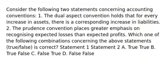 Consider the following two statements concerning accounting​ conventions: 1. The dual aspect convention holds that for every increase in​ assets, there is a corresponding increase in liabilities. 2. The prudence convention places greater emphasis on recognising expected losses than expected profits. Which one of the following combinations concerning the above statements​ (true/false) is​ correct? Statement 1 Statement 2 A. True True B. True False C. False True D. False False