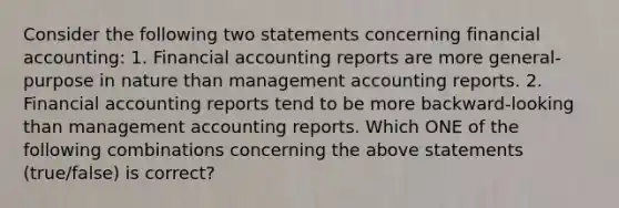 Consider the following two statements concerning financial​ accounting: 1. Financial accounting reports are more general-purpose in nature than management accounting reports. 2. Financial accounting reports tend to be more backward-looking than management accounting reports. Which ONE of the following combinations concerning the above statements​ (true/false) is​ correct?