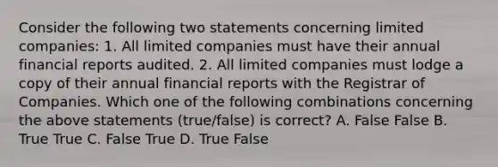 Consider the following two statements concerning limited​ companies: 1. All limited companies must have their annual financial reports audited. 2. All limited companies must lodge a copy of their annual financial reports with the Registrar of Companies. Which one of the following combinations concerning the above statements​ (true/false) is​ correct? A. False False B. True True C. False True D. True False