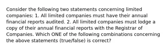 Consider the following two statements concerning limited​ companies: 1. All limited companies must have their annual financial reports audited. 2. All limited companies must lodge a copy of their annual financial reports with the Registrar of Companies. Which ONE of the following combinations concerning the above statements​ (true/false) is​ correct?