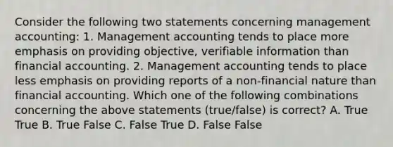 Consider the following two statements concerning management​ accounting: 1. Management accounting tends to place more emphasis on providing​ objective, verifiable information than financial accounting. 2. Management accounting tends to place less emphasis on providing reports of a​ non-financial nature than financial accounting. Which one of the following combinations concerning the above statements​ (true/false) is​ correct? A. True True B. True False C. False True D. False False