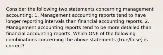 Consider the following two statements concerning management​ accounting: 1. Management accounting reports tend to have longer reporting intervals than financial accounting reports. 2. Management accounting reports tend to be more detailed than financial accounting reports. Which ONE of the following combinations concerning the above statements​ (true/false) is​ correct?