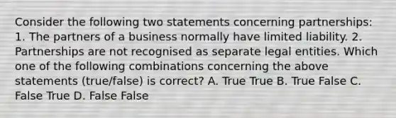 Consider the following two statements concerning​ partnerships: 1. The partners of a business normally have limited liability. 2. Partnerships are not recognised as separate legal entities. Which one of the following combinations concerning the above statements​ (true/false) is​ correct? A. True True B. True False C. False True D. False False