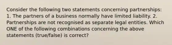 Consider the following two statements concerning​ partnerships: 1. The partners of a business normally have limited liability. 2. Partnerships are not recognised as separate legal entities. Which ONE of the following combinations concerning the above statements​ (true/false) is​ correct?