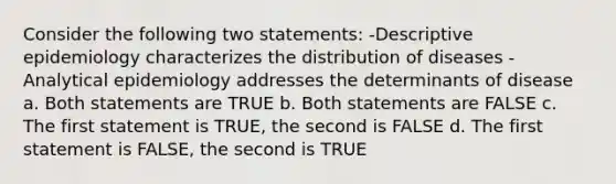 Consider the following two statements: -Descriptive epidemiology characterizes the distribution of diseases -Analytical epidemiology addresses the determinants of disease a. Both statements are TRUE b. Both statements are FALSE c. The first statement is TRUE, the second is FALSE d. The first statement is FALSE, the second is TRUE