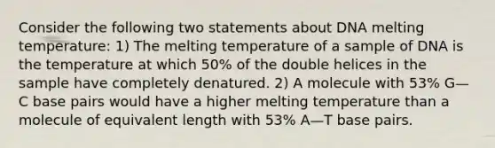 Consider the following two statements about DNA melting temperature: 1) The melting temperature of a sample of DNA is the temperature at which 50% of the double helices in the sample have completely denatured. 2) A molecule with 53% G—C base pairs would have a higher melting temperature than a molecule of equivalent length with 53% A—T base pairs.