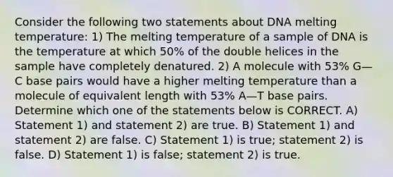 Consider the following two statements about DNA melting temperature: 1) The melting temperature of a sample of DNA is the temperature at which 50% of the double helices in the sample have completely denatured. 2) A molecule with 53% G—C base pairs would have a higher melting temperature than a molecule of equivalent length with 53% A—T base pairs. Determine which one of the statements below is CORRECT. A) Statement 1) and statement 2) are true. B) Statement 1) and statement 2) are false. C) Statement 1) is true; statement 2) is false. D) Statement 1) is false; statement 2) is true.