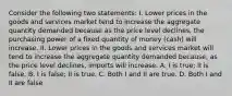 Consider the following two statements: I. Lower prices in the goods and services market tend to increase the aggregate quantity demanded because as the price level declines, the purchasing power of a fixed quantity of money (cash) will increase. II. Lower prices in the goods and services market will tend to increase the aggregate quantity demanded because, as the price level declines, imports will increase. A. I is true; II is false. B. I is false; II is true. C. Both I and II are true. D. Both I and II are false