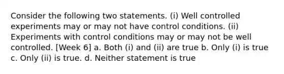 Consider the following two statements. (i) Well controlled experiments may or may not have control conditions. (ii) Experiments with control conditions may or may not be well controlled. [Week 6] a. Both (i) and (ii) are true b. Only (i) is true c. Only (ii) is true. d. Neither statement is true