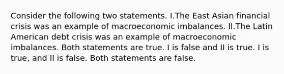 Consider the following two statements. I.The East Asian financial crisis was an example of macroeconomic imbalances. II.The Latin American debt crisis was an example of macroeconomic imbalances. Both statements are true. I is false and II is true. I is true, and II is false. Both statements are false.