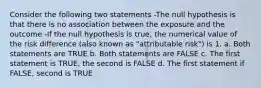 Consider the following two statements -The null hypothesis is that there is no association between the exposure and the outcome -If the null hypothesis is true, the numerical value of the risk difference (also known as "attributable risk") is 1. a. Both statements are TRUE b. Both statements are FALSE c. The first statement is TRUE, the second is FALSE d. The first statement if FALSE, second is TRUE