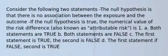 Consider the following two statements -The null hypothesis is that there is no association between the exposure and the outcome -If the null hypothesis is true, the numerical value of the risk difference (also known as "attributable risk") is 1. a. Both statements are TRUE b. Both statements are FALSE c. The first statement is TRUE, the second is FALSE d. The first statement if FALSE, second is TRUE